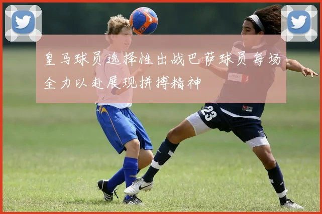 皇马球员选择性出战巴萨球员每场全力以赴展现拼搏精神