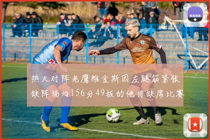 热火对阵老鹰维金斯因左腿筋紧张缺阵场均156分49板的他将缺席比赛