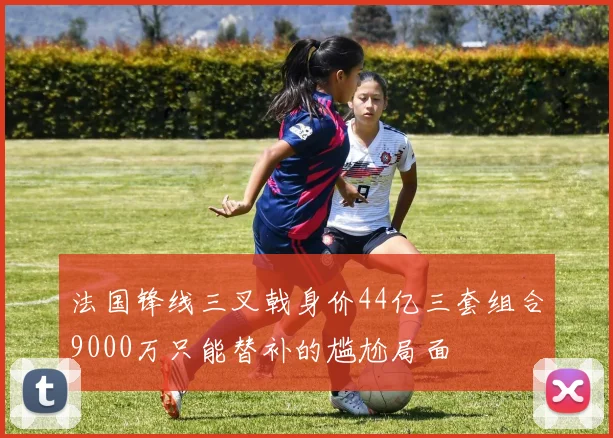 法国锋线三叉戟身价44亿三套组合9000万只能替补的尴尬局面