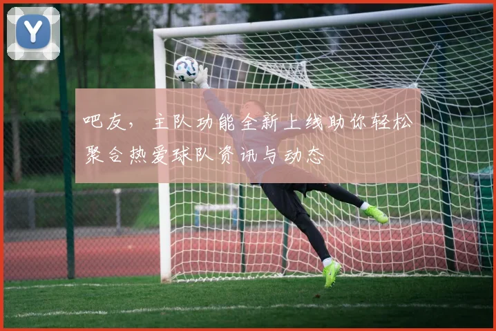 吧友，主队功能全新上线助你轻松聚合热爱球队资讯与动态