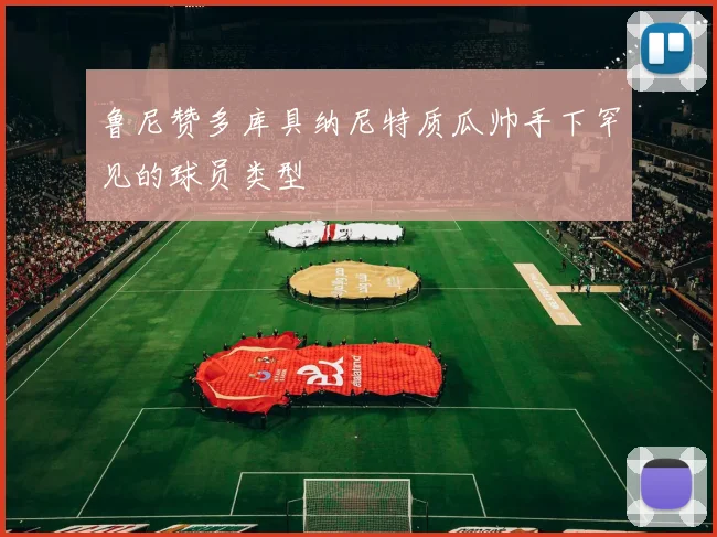 鲁尼赞多库具纳尼特质瓜帅手下罕见的球员类型