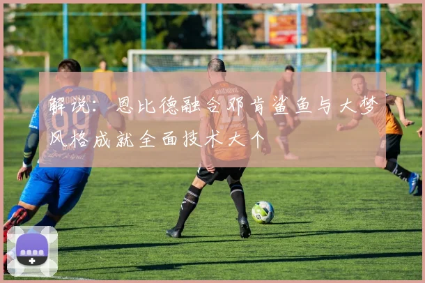 解说：恩比德融合邓肯鲨鱼与大梦风格成就全面技术大个