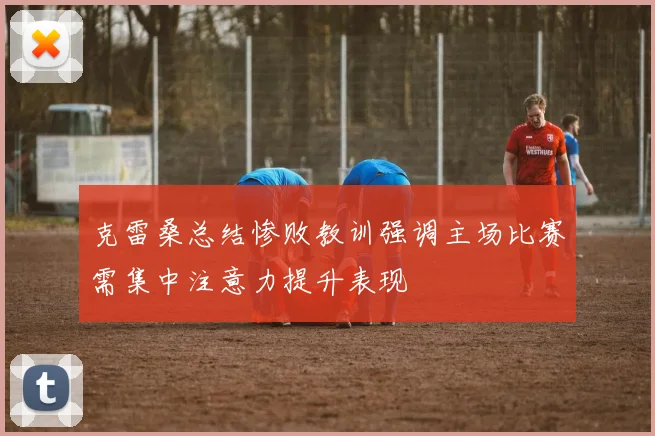 克雷桑总结惨败教训强调主场比赛需集中注意力提升表现