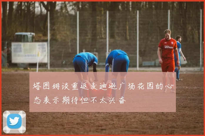 塔图姆谈重返麦迪逊广场花园的心态表示期待但不太兴奋