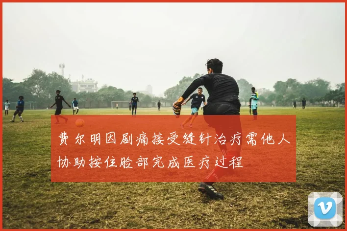 费尔明因剧痛接受缝针治疗需他人协助按住脸部完成医疗过程