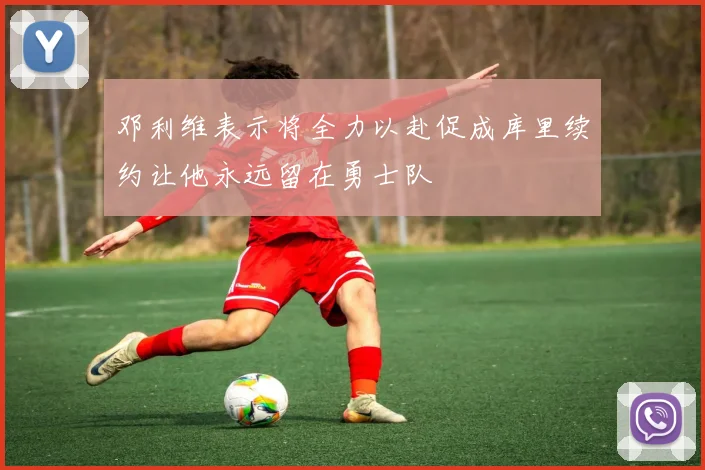 邓利维表示将全力以赴促成库里续约让他永远留在勇士队