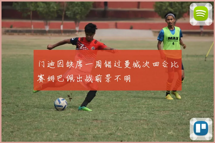 门迪因缺席一周错过曼城次回合比赛姆巴佩出战前景不明
